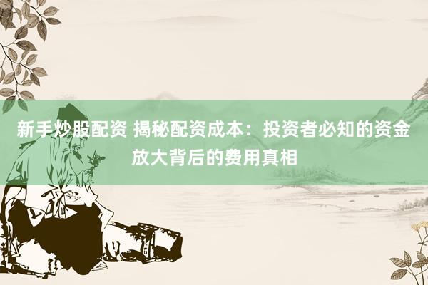 新手炒股配资 揭秘配资成本：投资者必知的资金放大背后的费用真相
