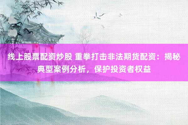 线上股票配资炒股 重拳打击非法期货配资：揭秘典型案例分析，保护投资者权益