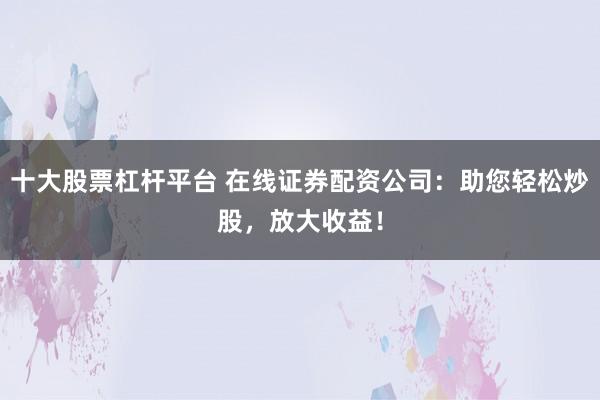 十大股票杠杆平台 在线证券配资公司：助您轻松炒股，放大收益！