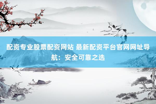 配资专业股票配资网站 最新配资平台官网网址导航：安全可靠之选