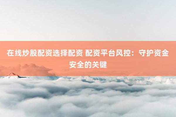 在线炒股配资选择配资 配资平台风控：守护资金安全的关键