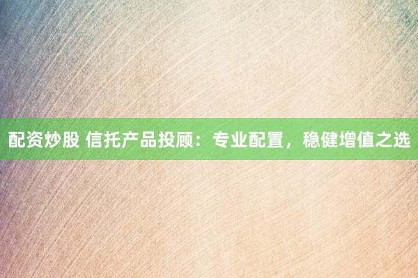 配资炒股 信托产品投顾：专业配置，稳健增值之选