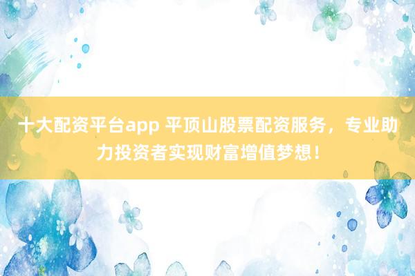 十大配资平台app 平顶山股票配资服务，专业助力投资者实现财富增值梦想！