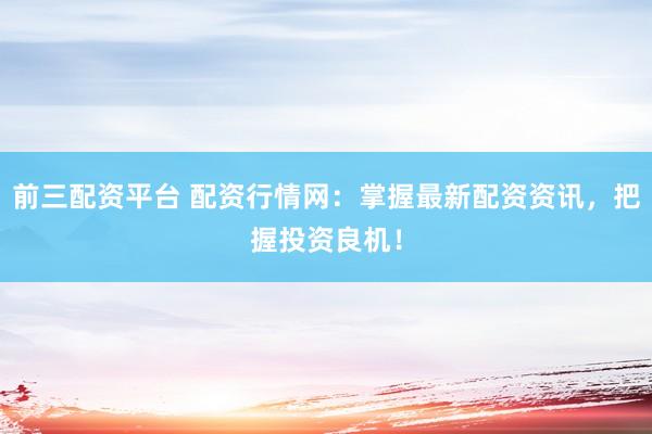 前三配资平台 配资行情网:掌握最新配资资讯,把握投资良机!