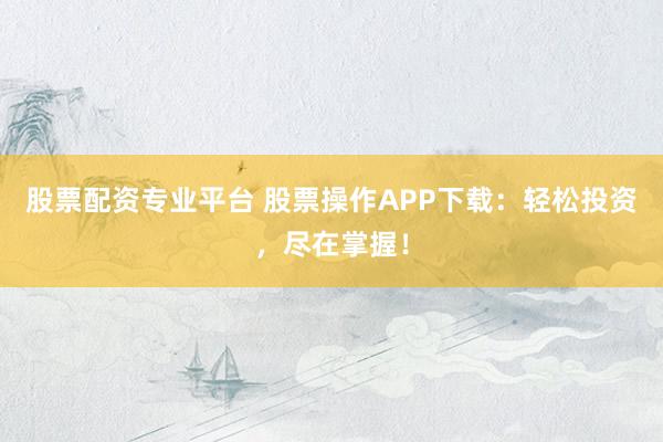 股票配资专业平台 股票操作APP下载：轻松投资，尽在掌握！