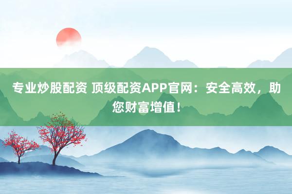 专业炒股配资 顶级配资APP官网：安全高效，助您财富增值！