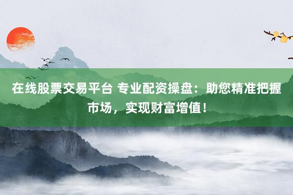 在线股票交易平台 专业配资操盘：助您精准把握市场，实现财富增值！