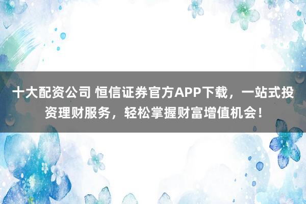 十大配资公司 恒信证券官方APP下载,一站式投资理财服务,轻松掌握财富增值机会!