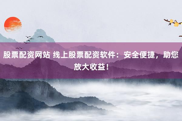 股票配资网站 线上股票配资软件：安全便捷，助您放大收益！