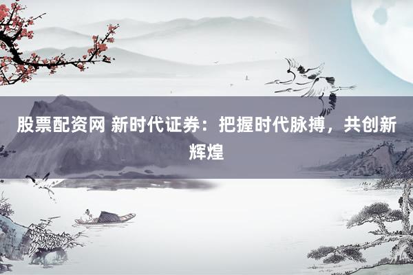 股票配资网 新时代证券：把握时代脉搏，共创新辉煌