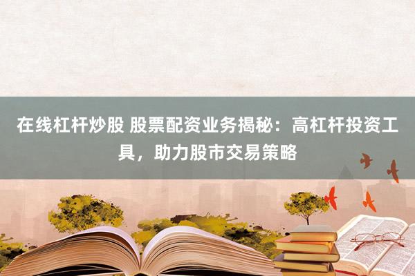 在线杠杆炒股 股票配资业务揭秘：高杠杆投资工具，助力股市交易策略