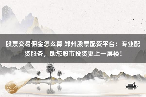 股票交易佣金怎么算 郑州股票配资平台:专业配资服务,助您股市投资更上一层楼!