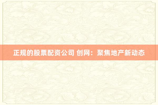 正规的股票配资公司 创网:聚焦地产新动态