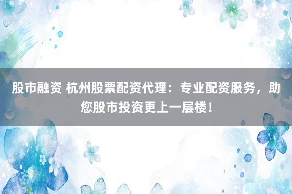 股市融资 杭州股票配资代理：专业配资服务，助您股市投资更上一层楼！