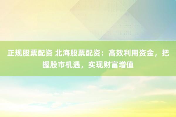 正规股票配资 北海股票配资:高效利用资金,把握股市机遇,实现财富增值