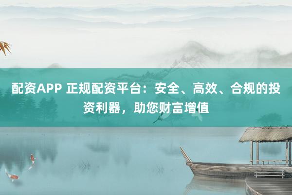 配资APP 正规配资平台：安全、高效、合规的投资利器，助您财富增值