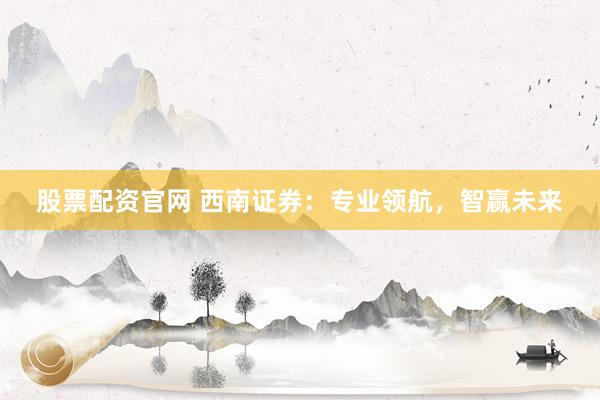 股票配资官网 西南证券：专业领航，智赢未来