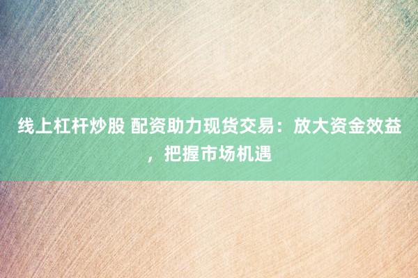 线上杠杆炒股 配资助力现货交易：放大资金效益，把握市场机遇