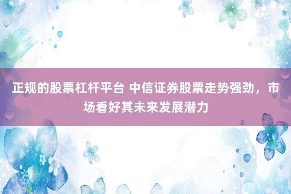 正规的股票杠杆平台 中信证券股票走势强劲，市场看好其未来发展潜力
