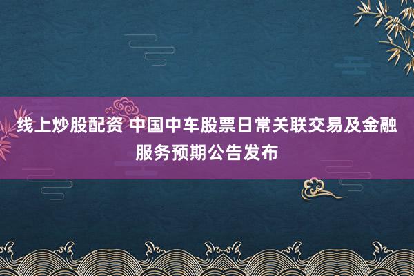 线上炒股配资 中国中车股票日常关联交易及金融服务预期公告发布