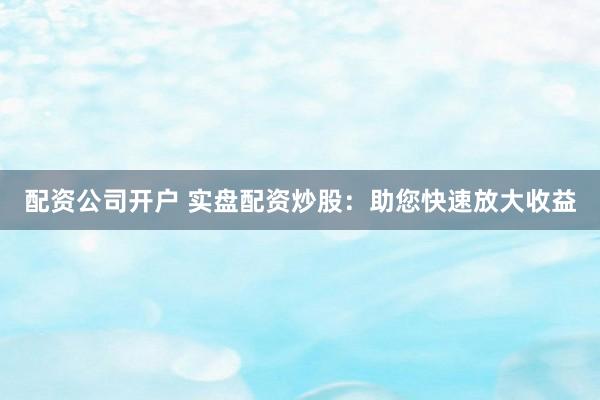 配资公司开户 实盘配资炒股：助您快速放大收益