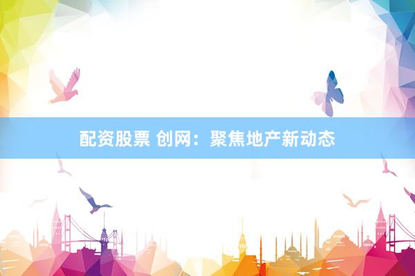 配资股票 创网：聚焦地产新动态