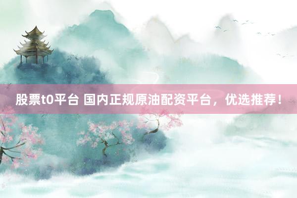 股票t0平台 国内正规原油配资平台,优选推荐!