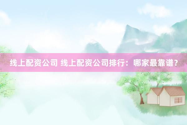 线上配资公司 线上配资公司排行：哪家最靠谱？