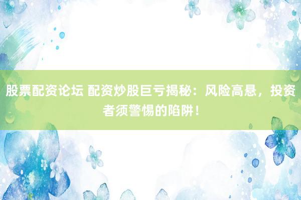 股票配资论坛 配资炒股巨亏揭秘：风险高悬，投资者须警惕的陷阱！