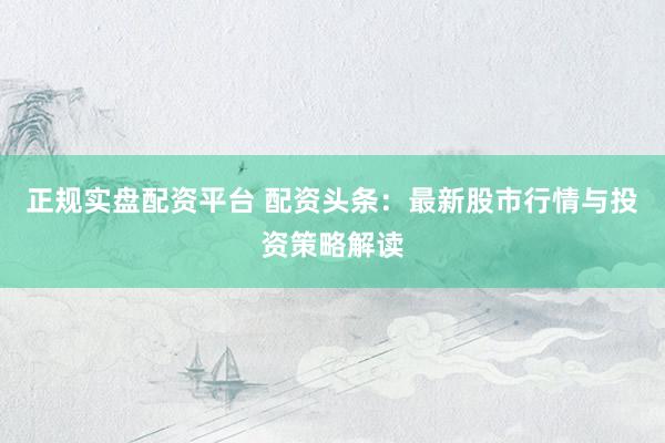正规实盘配资平台 配资头条：最新股市行情与投资策略解读