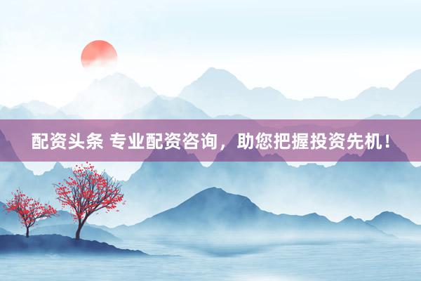 配资头条 专业配资咨询，助您把握投资先机！