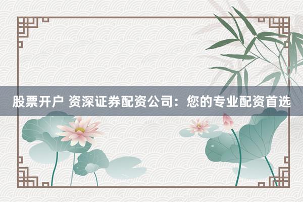 股票开户 资深证券配资公司:您的专业配资首选
