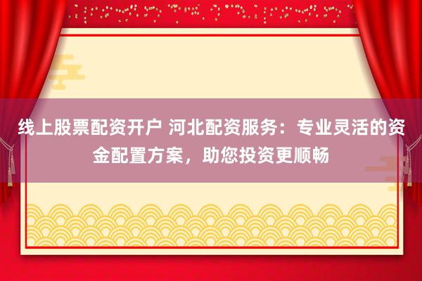 线上股票配资开户 河北配资服务：专业灵活的资金配置方案，助您投资更顺畅