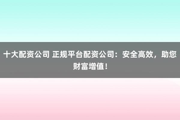 十大配资公司 正规平台配资公司：安全高效，助您财富增值！