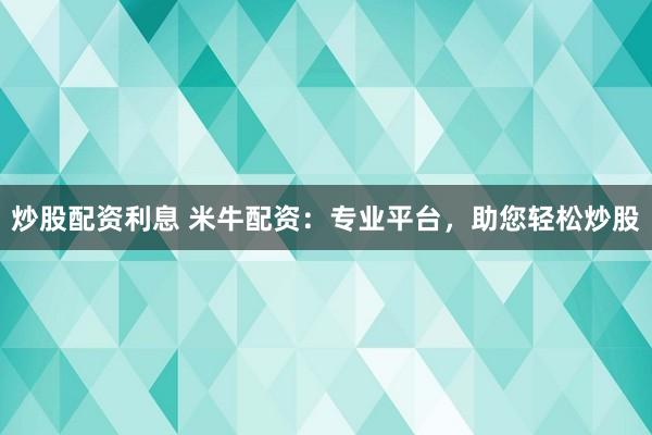 炒股配资利息 米牛配资：专业平台，助您轻松炒股