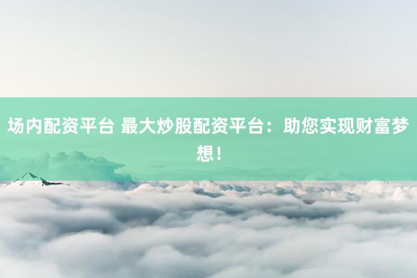 场内配资平台 最大炒股配资平台：助您实现财富梦想！