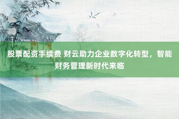 股票配资手续费 财云助力企业数字化转型，智能财务管理新时代来临