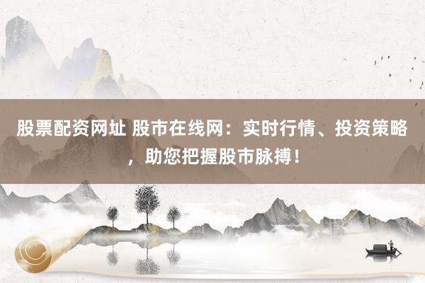 股票配资网址 股市在线网：实时行情、投资策略，助您把握股市脉搏！