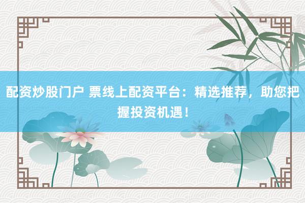 配资炒股门户 票线上配资平台：精选推荐，助您把握投资机遇！