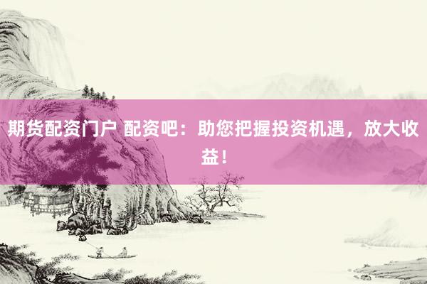 期货配资门户 配资吧：助您把握投资机遇，放大收益！