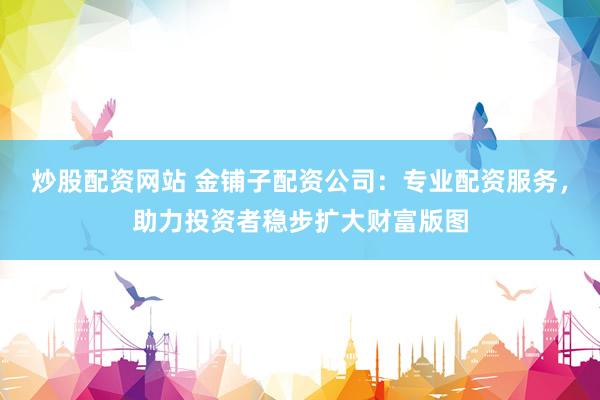炒股配资网站 金铺子配资公司：专业配资服务，助力投资者稳步扩大财富版图