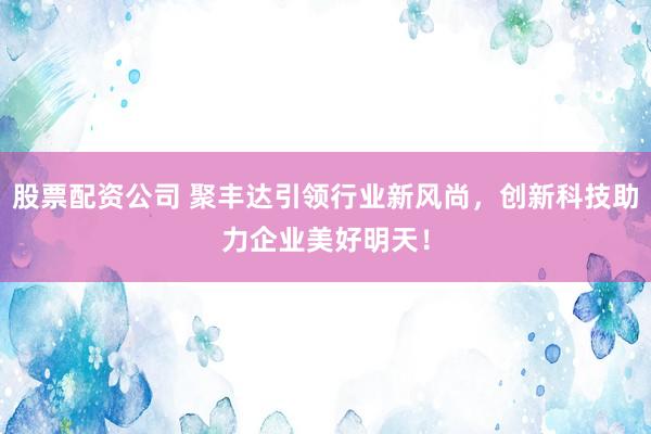 股票配资公司 聚丰达引领行业新风尚,创新科技助力企业美好明天!
