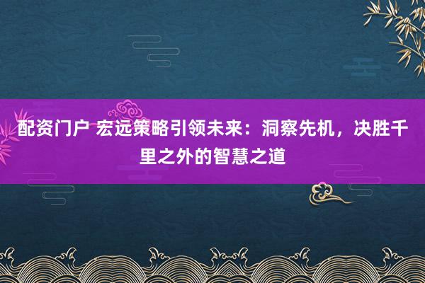 配资门户 宏远策略引领未来：洞察先机，决胜千里之外的智慧之道