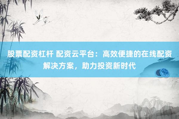 股票配资杠杆 配资云平台:高效便捷的在线配资解决方案,助力投资新时代