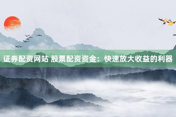 证券配资网站 股票配资资金：快速放大收益的利器