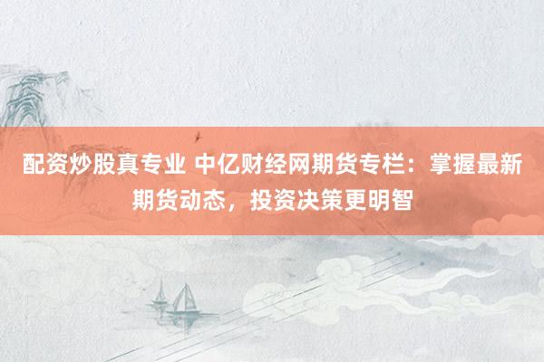 配资炒股真专业 中亿财经网期货专栏：掌握最新期货动态，投资决策更明智