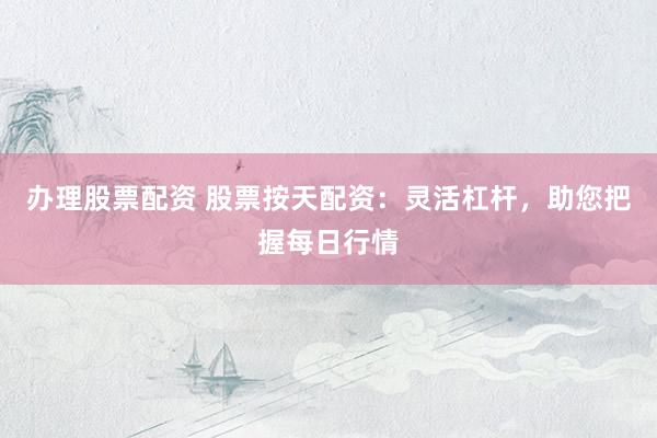 办理股票配资 股票按天配资：灵活杠杆，助您把握每日行情