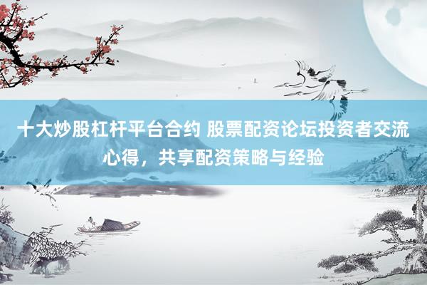 十大炒股杠杆平台合约 股票配资论坛投资者交流心得，共享配资策略与经验