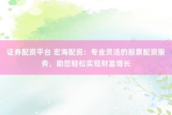 证券配资平台 宏海配资：专业灵活的股票配资服务，助您轻松实现财富增长
