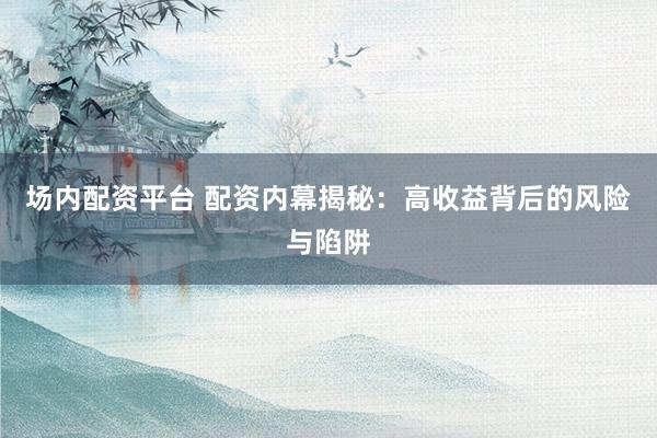 场内配资平台 配资内幕揭秘：高收益背后的风险与陷阱